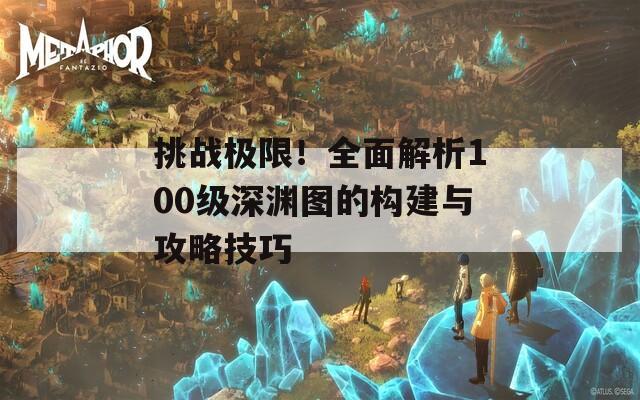 挑战极限！全面解析100级深渊图的构建与攻略技巧  第1张