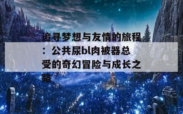 追寻梦想与友情的旅程：公共尿bl肉被器总受的奇幻冒险与成长之路  第1张