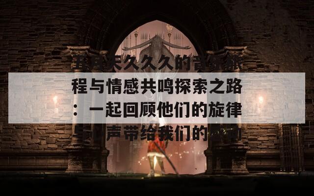 五月天久久久的音乐旅程与情感共鸣探索之路：一起回顾他们的旋律与心声带给我们的感动