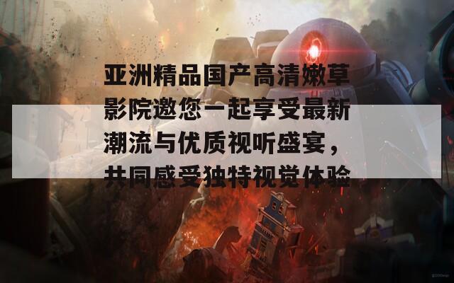 亚洲精品国产高清嫩草影院邀您一起享受最新潮流与优质视听盛宴，共同感受独特视觉体验！