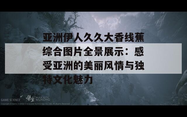 亚洲伊人久久大香线蕉综合图片全景展示：感受亚洲的美丽风情与独特文化魅力  第1张