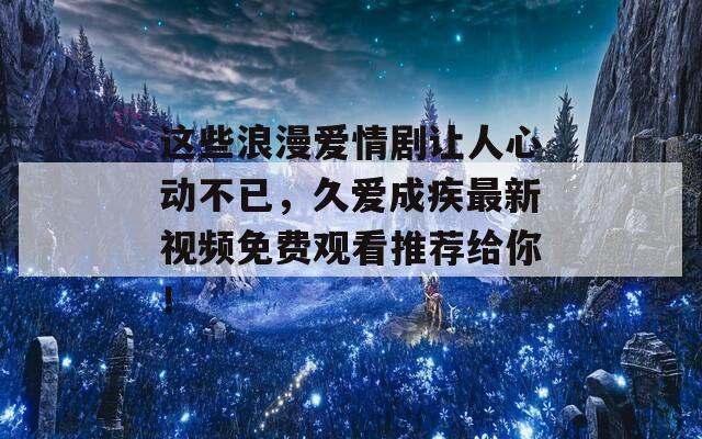 这些浪漫爱情剧让人心动不已，久爱成疾最新视频免费观看推荐给你！  第1张