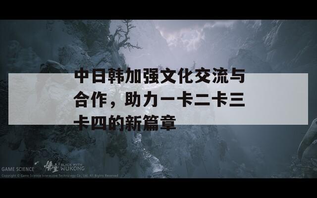 中日韩加强文化交流与合作，助力一卡二卡三卡四的新篇章