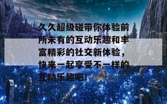 久久超级碰带你体验前所未有的互动乐趣和丰富精彩的社交新体验，快来一起享受不一样的互动乐趣吧！