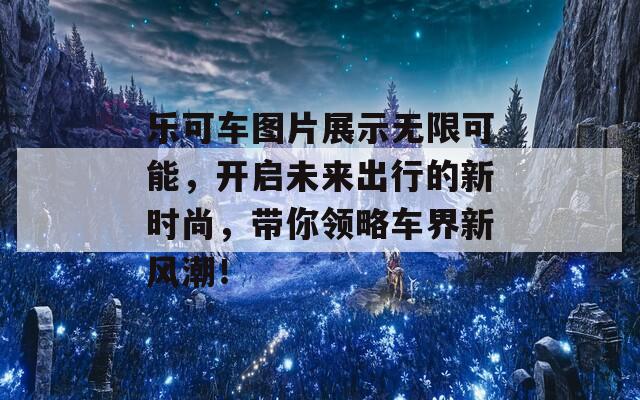 乐可车图片展示无限可能，开启未来出行的新时尚，带你领略车界新风潮！  第1张