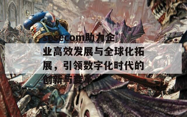 sesecom助力企业高效发展与全球化拓展，引领数字化时代的创新与变革