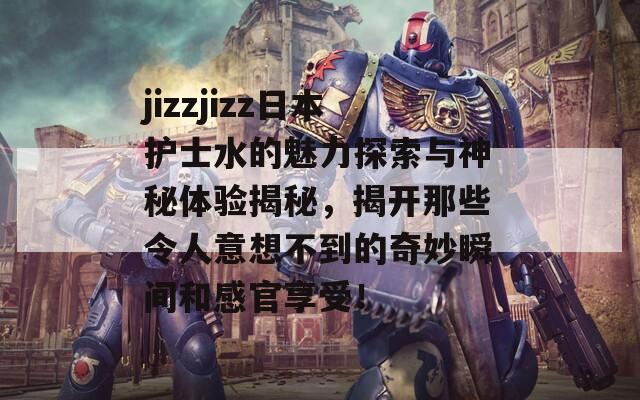 jizzjizz日本护士水的魅力探索与神秘体验揭秘，揭开那些令人意想不到的奇妙瞬间和感官享受！  第1张