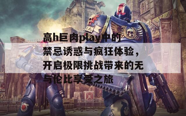 高h巨肉play中的禁忌诱惑与疯狂体验，开启极限挑战带来的无与伦比享受之旅  第1张