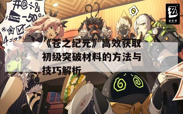 《苍之纪元》高效获取初级突破材料的方法与技巧解析  第1张