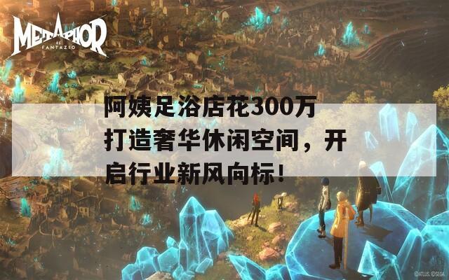 阿姨足浴店花300万打造奢华休闲空间，开启行业新风向标！  第1张