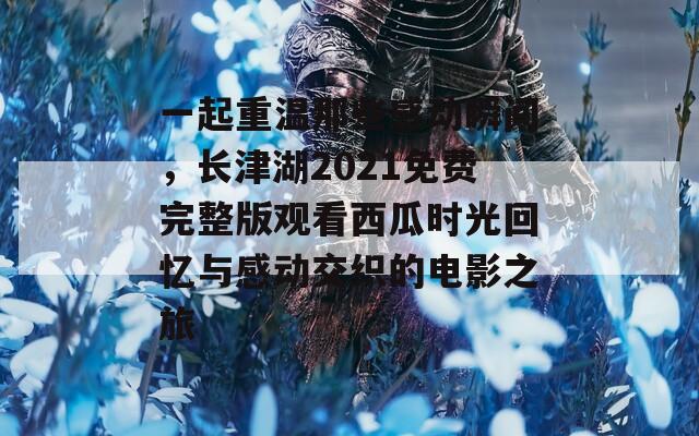 一起重温那些感动瞬间，长津湖2021免费完整版观看西瓜时光回忆与感动交织的电影之旅