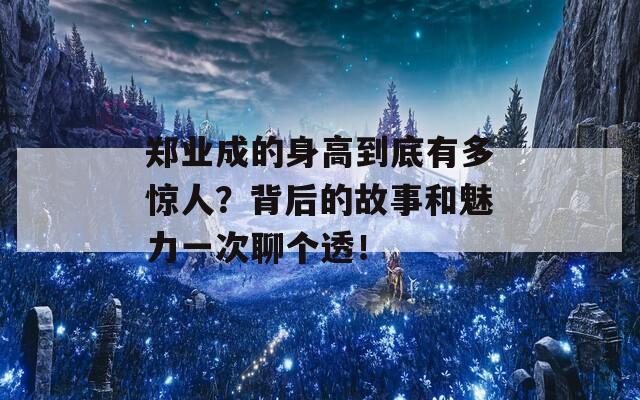 郑业成的身高到底有多惊人？背后的故事和魅力一次聊个透！  第1张