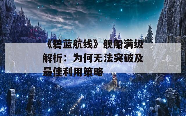 《碧蓝航线》舰船满级解析：为何无法突破及最佳利用策略  第1张