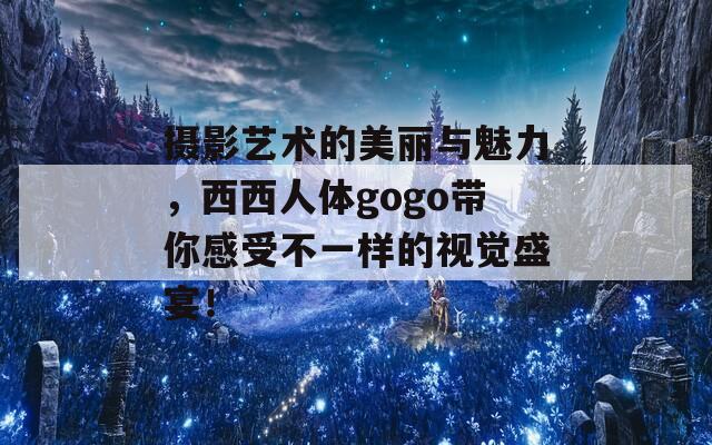 摄影艺术的美丽与魅力，西西人体gogo带你感受不一样的视觉盛宴！