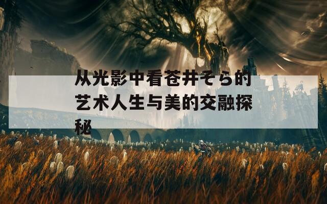 从光影中看苍井そら的艺术人生与美的交融探秘