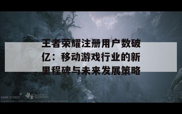 王者荣耀注册用户数破亿：移动游戏行业的新里程碑与未来发展策略  第1张