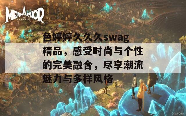 色婷婷久久久swag精品，感受时尚与个性的完美融合，尽享潮流魅力与多样风格  第1张