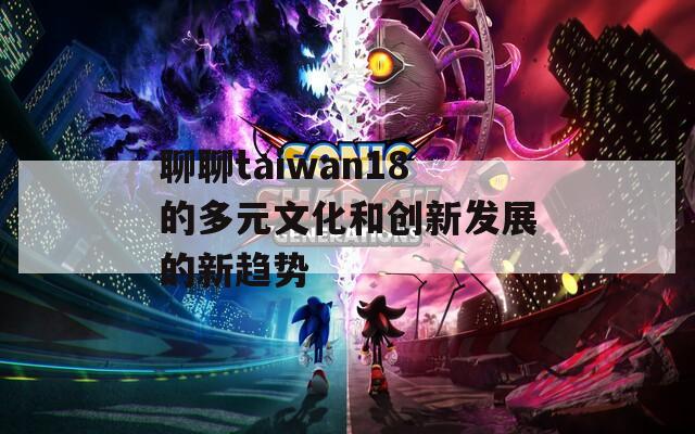 聊聊taiwan18的多元文化和创新发展的新趋势  第1张