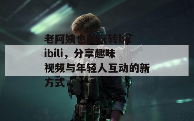 老阿姨也能玩转bilibili，分享趣味视频与年轻人互动的新方式  第1张