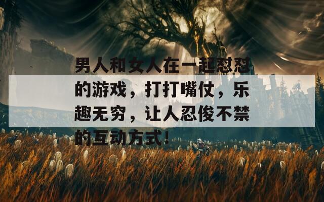 男人和女人在一起怼怼的游戏，打打嘴仗，乐趣无穷，让人忍俊不禁的互动方式！