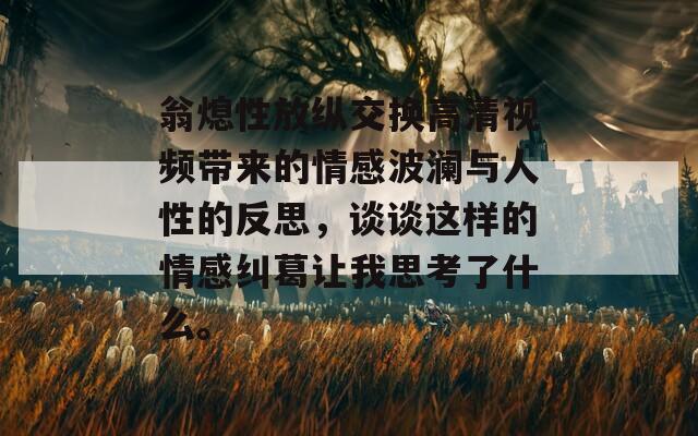 翁熄性放纵交换高清视频带来的情感波澜与人性的反思，谈谈这样的情感纠葛让我思考了什么。  第1张