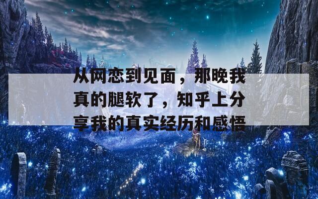 从网恋到见面，那晚我真的腿软了，知乎上分享我的真实经历和感悟