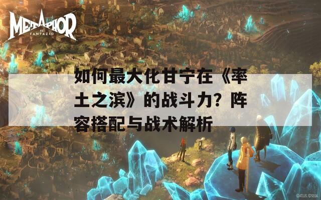 如何最大化甘宁在《率土之滨》的战斗力？阵容搭配与战术解析