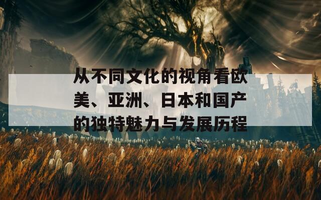 从不同文化的视角看欧美、亚洲、日本和国产的独特魅力与发展历程  第1张