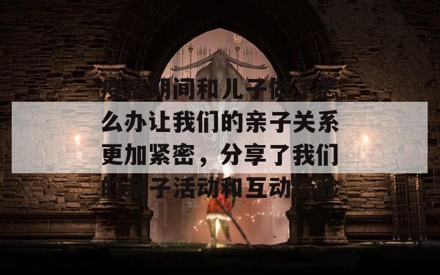 疫情期间和儿子做了怎么办让我们的亲子关系更加紧密，分享了我们的亲子活动和互动经验  第1张