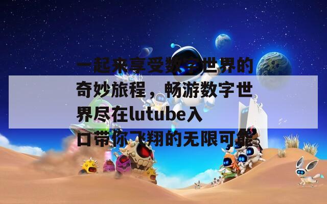 一起来享受数字世界的奇妙旅程，畅游数字世界尽在lutube入口带你飞翔的无限可能  第1张