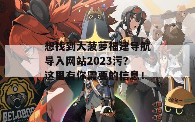 想找到大菠萝福建导航导入网站2023污？这里有你需要的信息！