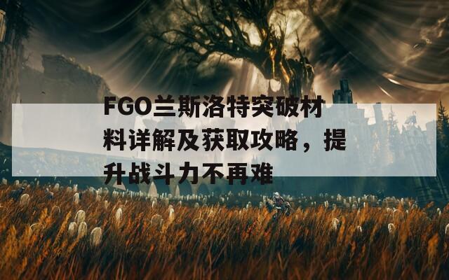 FGO兰斯洛特突破材料详解及获取攻略，提升战斗力不再难