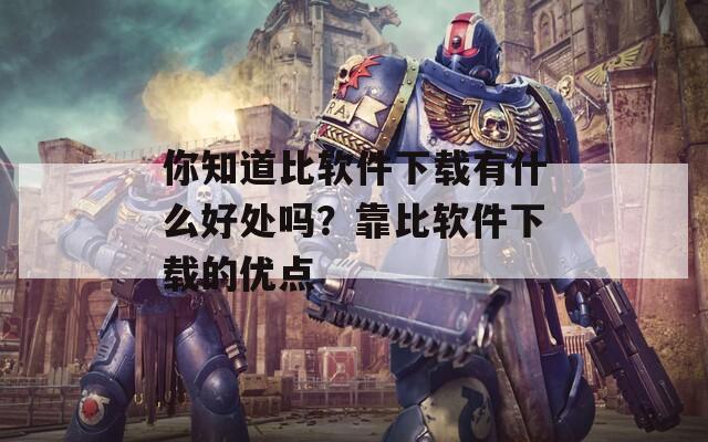 你知道比软件下载有什么好处吗？靠比软件下载的优点  第1张