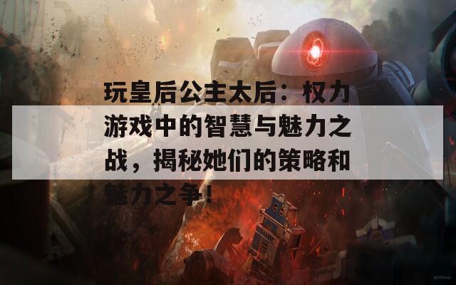 玩皇后公主太后：权力游戏中的智慧与魅力之战，揭秘她们的策略和魅力之争！