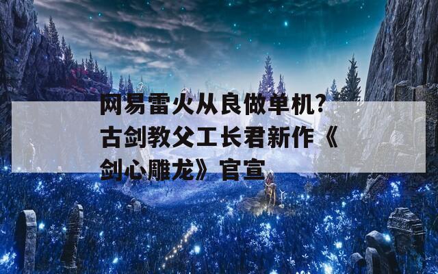 网易雷火从良做单机?古剑教父工长君新作《剑心雕龙》官宣