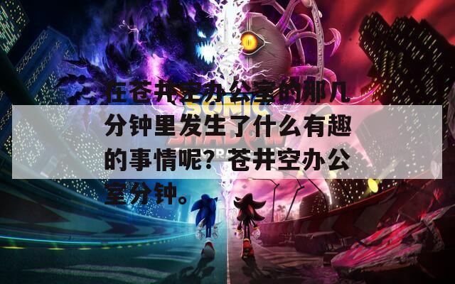 在苍井空办公室的那几分钟里发生了什么有趣的事情呢？苍井空办公室分钟。