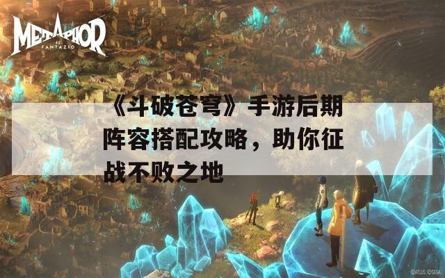 《斗破苍穹》手游后期阵容搭配攻略，助你征战不败之地