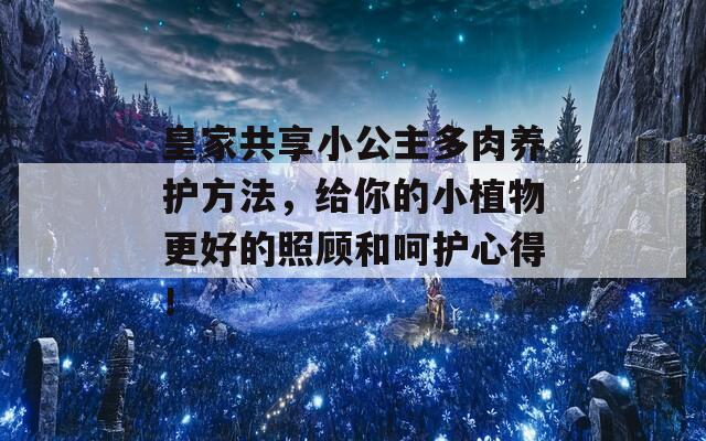 皇家共享小公主多肉养护方法，给你的小植物更好的照顾和呵护心得！