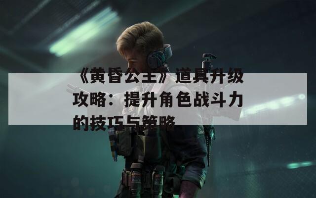 《黄昏公主》道具升级攻略：提升角色战斗力的技巧与策略  第1张