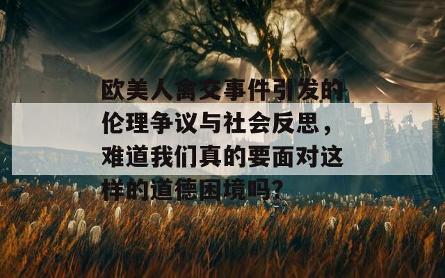 欧美人禽交事件引发的伦理争议与社会反思，难道我们真的要面对这样的道德困境吗？