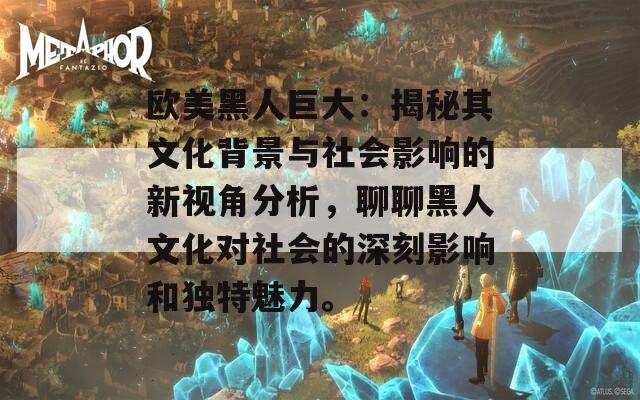 欧美黑人巨大：揭秘其文化背景与社会影响的新视角分析，聊聊黑人文化对社会的深刻影响和独特魅力。