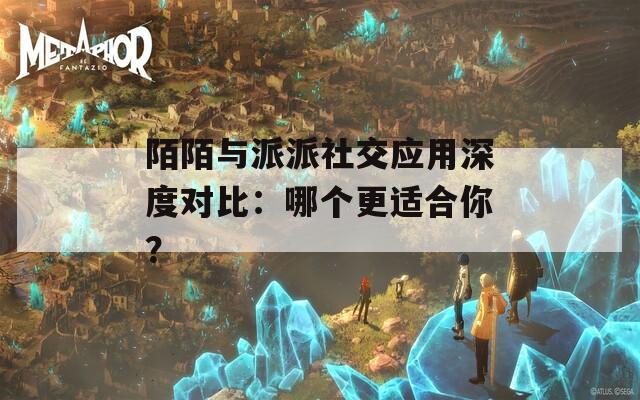 陌陌与派派社交应用深度对比：哪个更适合你？