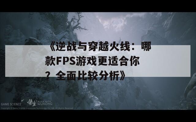 《逆战与穿越火线：哪款FPS游戏更适合你？全面比较分析》  第1张