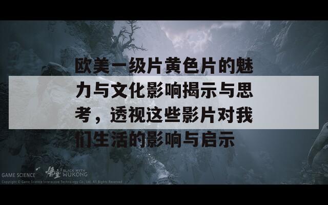 欧美一级片黄色片的魅力与文化影响揭示与思考，透视这些影片对我们生活的影响与启示  第1张