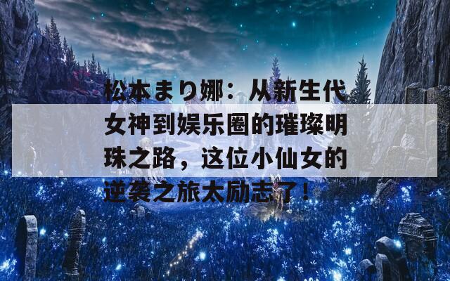 松本まり娜：从新生代女神到娱乐圈的璀璨明珠之路，这位小仙女的逆袭之旅太励志了！  第1张