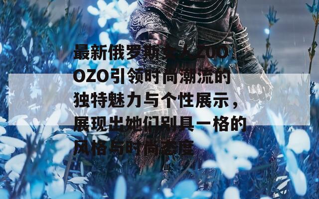 最新俄罗斯女人Z0OOZO引领时尚潮流的独特魅力与个性展示，展现出她们别具一格的风格与时尚态度  第1张