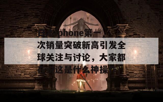 日本iphone第一次销量突破新高引发全球关注与讨论，大家都在说这是什么神操作！