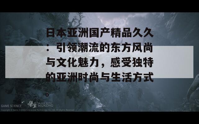 日本亚洲国产精品久久：引领潮流的东方风尚与文化魅力，感受独特的亚洲时尚与生活方式。