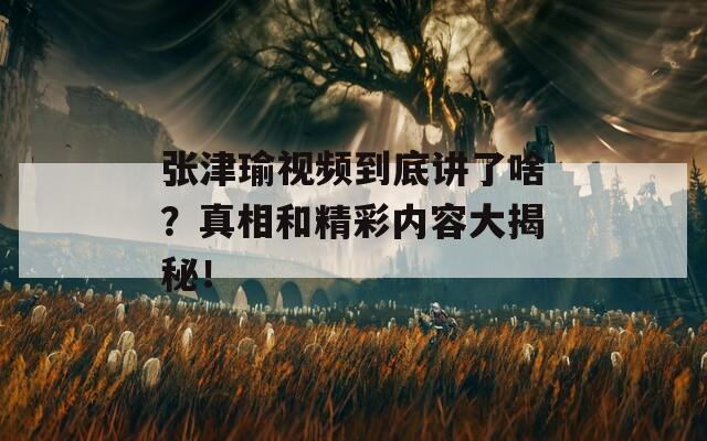 张津瑜视频到底讲了啥？真相和精彩内容大揭秘！  第1张