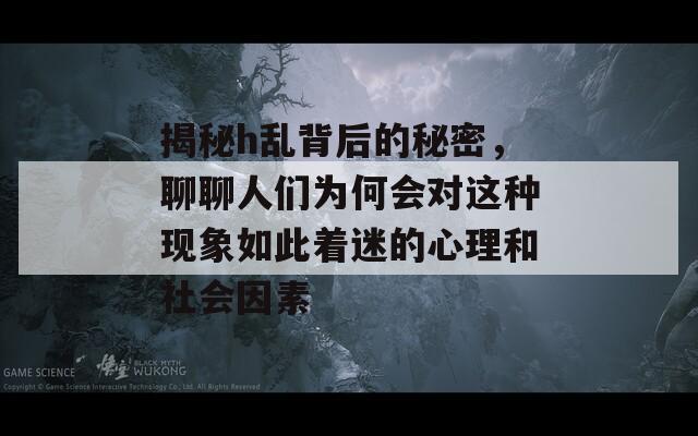 揭秘h乱背后的秘密，聊聊人们为何会对这种现象如此着迷的心理和社会因素